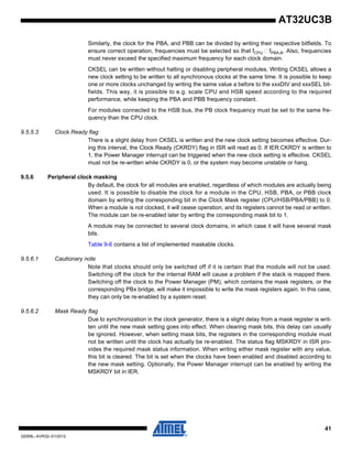 41
32059L–AVR32–01/2012
AT32UC3B
Similarly, the clock for the PBA, and PBB can be divided by writing their respective bitfields. To
ensure correct operation, frequencies must be selected so that fCPU fPBA,B. Also, frequencies
must never exceed the specified maximum frequency for each clock domain.
CKSEL can be written without halting or disabling peripheral modules. Writing CKSEL allows a
new clock setting to be written to all synchronous clocks at the same time. It is possible to keep
one or more clocks unchanged by writing the same value a before to the xxxDIV and xxxSEL bit-
fields. This way, it is possible to e.g. scale CPU and HSB speed according to the required
performance, while keeping the PBA and PBB frequency constant.
For modules connected to the HSB bus, the PB clock frequency must be set to the same fre-
quency than the CPU clock.
9.5.5.3 Clock Ready flag
There is a slight delay from CKSEL is written and the new clock setting becomes effective. Dur-
ing this interval, the Clock Ready (CKRDY) flag in ISR will read as 0. If IER:CKRDY is written to
1, the Power Manager interrupt can be triggered when the new clock setting is effective. CKSEL
must not be re-written while CKRDY is 0, or the system may become unstable or hang.
9.5.6 Peripheral clock masking
By default, the clock for all modules are enabled, regardless of which modules are actually being
used. It is possible to disable the clock for a module in the CPU, HSB, PBA, or PBB clock
domain by writing the corresponding bit in the Clock Mask register (CPU/HSB/PBA/PBB) to 0.
When a module is not clocked, it will cease operation, and its registers cannot be read or written.
The module can be re-enabled later by writing the corresponding mask bit to 1.
A module may be connected to several clock domains, in which case it will have several mask
bits.
Table 9-6 contains a list of implemented maskable clocks.
9.5.6.1 Cautionary note
Note that clocks should only be switched off if it is certain that the module will not be used.
Switching off the clock for the internal RAM will cause a problem if the stack is mapped there.
Switching off the clock to the Power Manager (PM), which contains the mask registers, or the
corresponding PBx bridge, will make it impossible to write the mask registers again. In this case,
they can only be re-enabled by a system reset.
9.5.6.2 Mask Ready flag
Due to synchronization in the clock generator, there is a slight delay from a mask register is writ-
ten until the new mask setting goes into effect. When clearing mask bits, this delay can usually
be ignored. However, when setting mask bits, the registers in the corresponding module must
not be written until the clock has actually be re-enabled. The status flag MSKRDY in ISR pro-
vides the required mask status information. When writing either mask register with any value,
this bit is cleared. The bit is set when the clocks have been enabled and disabled according to
the new mask setting. Optionally, the Power Manager interrupt can be enabled by writing the
MSKRDY bit in IER.
 