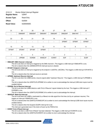 415
32059L–AVR32–01/2012
AT32UC3B
22.8.2.2 Device Global Interrupt Register
Register Name: UDINT
Access Type: Read-Only
Offset: 0x0004
Reset Value: 0x00000000
• DMAnINT: DMA Channel n Interrupt
This bit is set when an interrupt is triggered by the DMA channel n. This triggers a USB interrupt if DMAnINTE is one.
This bit is cleared when the UDDMAnSTATUS interrupt source is cleared.
• EPnINT: Endpoint n Interrupt
This bit is set when an interrupt is triggered by the endpoint n (UESTAn, UECONn). This triggers a USB interrupt if EPnINTE is
one.
This bit is cleared when the interrupt source is serviced.
• UPRSM: Upstream Resume Interrupt
This bit is set when the USBB sends a resume signal called “Upstream Resume”. This triggers a USB interrupt if UPRSME is
one.
This bit is cleared when the UDINTCLR.UPRSMC bit is written to one to acknowledge the interrupt (USB clock inputs must be
enabled before).
• EORSM: End of Resume Interrupt
This bit is set when the USBB detects a valid “End of Resume” signal initiated by the host. This triggers a USB interrupt if
EORSME is one.
This bit is cleared when the UDINTCLR.EORSMC bit is written to one to acknowledge the interrupt.
• WAKEUP: Wake-Up Interrupt
This bit is set when the USBB is reactivated by a filtered non-idle signal from the lines (not by an upstream resume). This
triggers an interrupt if WAKEUPE is one.
This bit is cleared when the UDINTCLR.WAKEUPC bit is written to one to acknowledge the interrupt (USB clock inputs must be
enabled before).
This bit is cleared when the Suspend (SUSP) interrupt bit is set.
This interrupt is generated even if the clock is frozen by the FRZCLK bit.
• EORST: End of Reset Interrupt
This bit is set when a USB “End of Reset” has been detected. This triggers a USB interrupt if EORSTE is one.
This bit is cleared when the UDINTCLR.EORSTC bit is written to one to acknowledge the interrupt.
31 30 29 28 27 26 25 24
- DMA6INT DMA5INT DMA4INT DMA3INT DMA2INT DMA1INT -
23 22 21 20 19 18 17 16
- - - - - EP6INT EP5INT EP4INT
15 14 13 12 11 10 9 8
EP3INT EP2INT EP1INT EP0INT - - - -
7 6 5 4 3 2 1 0
- UPRSM EORSM WAKEUP EORST SOF - SUSP
 