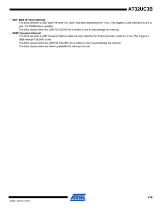 416
32059L–AVR32–01/2012
AT32UC3B
• SOF: Start of Frame Interrupt
This bit is set when a USB “Start of Frame” PID (SOF) has been detected (every 1 ms). This triggers a USB interrupt if SOFE is
one. The FNUM field is updated.
This bit is cleared when the UDINTCLR.SOFC bit is written to one to acknowledge the interrupt.
• SUSP: Suspend Interrupt
This bit is set when a USB “Suspend” idle bus state has been detected for 3 frame periods (J state for 3 ms). This triggers a
USB interrupt if SUSPE is one.
This bit is cleared when the UDINTCLR.SUSPC bit is written to one to acknowledge the interrupt.
This bit is cleared when the Wake-Up (WAKEUP) interrupt bit is set.
 