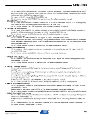 428
32059L–AVR32–01/2012
AT32UC3B
This bit is set for non-control IN endpoints, a short packet is transmitted upon ending a DMA transfer, thus signaling an end of
isochronous frame or a bulk or interrupt end of transfer, this only if the End of DMA Buffer Output Enable (DMAENDEN) bit and
the Automatic Switch (AUTOSW) bit are written to one.
This triggers an EPnINT interrupt if SHORTPACKETE is one.
This bit is cleared when the SHORTPACKETC bit is written to one. This will acknowledge the interrupt.
• STALLEDI: STALLed Interrupt
This bit is set to signal that a STALL handshake has been sent. To do that, the software has to set the STALLRQ bit (by writing
a one to the STALLRQS bit). This triggers an EPnINT interrupt if STALLEDE is one.
This bit is cleared when the STALLEDIC bit is written to one. This will acknowledge the interrupt.
• CRCERRI: CRC Error Interrupt
This bit is set to signal that a CRC error has been detected in an isochronous OUT endpoint. The OUT packet is stored in the
bank as if no CRC error had occurred. This triggers an EPnINT interrupt if CRCERRE is one.
This bit is cleared when the CRCERRIC bit is written to one. This will acknowledge the interrupt.
• OVERFI: Overflow Interrupt
This bit is set when an overflow error occurs. This triggers an EPnINT interrupt if OVERFE is one.
For all endpoint types, an overflow can occur during OUT stage if the host attempts to write into a bank that is too small for the
packet. The packet is acknowledged and the RXOUTI bit is set as if no overflow had occurred. The bank is filled with all the first
bytes of the packet that fit in.
This bit is cleared when the OVERFIC bit is written to one. This will acknowledge the interrupt.
• NAKINI: NAKed IN Interrupt
This bit is set when a NAK handshake has been sent in response to an IN request from the host. This triggers an EPnINT
interrupt if NAKINE is one.
This bit is cleared when the NAKINIC bit is written to one. This will acknowledge the interrupt.
• NAKOUTI: NAKed OUT Interrupt
This bit is set when a NAK handshake has been sent in response to an OUT request from the host. This triggers an EPnINT
interrupt if NAKOUTE is one.
This bit is cleared when the NAKOUTIC bit is written to one. This will acknowledge the interrupt.
• UNDERFI: Underflow Interrupt
This bit is set, for isochronous IN/OUT endpoints, when an underflow error occurs. This triggers an EPnINT interrupt if
UNDERFE is one.
An underflow can occur during IN stage if the host attempts to read from an empty bank. A zero-length packet is then
automatically sent by the USBB.
An underflow can also occur during OUT stage if the host sends a packet while the bank is already full. Typically, the CPU is not
fast enough. The packet is lost.
Shall be cleared by writing a one to the UNDERFIC bit. This will acknowledge the interrupt.
This bit is inactive (cleared) for bulk and interrupt IN/OUT endpoints and it means RXSTPI for control endpoints.
• RXSTPI: Received SETUP Interrupt
This bit is set, for control endpoints, to signal that the current bank contains a new valid SETUP packet. This triggers an EPnINT
interrupt if RXSTPE is one.
Shall be cleared by writing a one to the RXSTPIC bit. This will acknowledge the interrupt and free the bank.
This bit is inactive (cleared) for bulk and interrupt IN/OUT endpoints and it means UNDERFI for isochronous IN/OUT endpoints.
• RXOUTI: Received OUT Data Interrupt
This bit is set, for control endpoints, when the current bank contains a bulk OUT packet (data or status stage). This triggers an
EPnINT interrupt if RXOUTE is one.
Shall be cleared for control end points, by writing a one to the RXOUTIC bit. This will acknowledge the interrupt and free the
bank.
This bit is set for isochronous, bulk and, interrupt OUT endpoints, at the same time as FIFOCON when the current bank is full.
This triggers an EPnINT interrupt if RXOUTE is one.
 