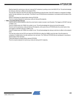 429
32059L–AVR32–01/2012
AT32UC3B
Shall be cleared for isochronous, bulk and, interrupt OUT endpoints, by writing a one to the RXOUTIC bit. This will acknowledge
the interrupt, what has no effect on the endpoint FIFO.
The user then reads from the FIFO and clears the FIFOCON bit to free the bank. If the OUT endpoint is composed of multiple
banks, this also switches to the next bank. The RXOUTI and FIFOCON bits are set/cleared in accordance with the status of the
next bank.
RXOUTI shall always be cleared before clearing FIFOCON.
This bit is inactive (cleared) for isochronous, bulk and interrupt IN endpoints.
• TXINI: Transmitted IN Data Interrupt
This bit is set for control endpoints, when the current bank is ready to accept a new IN packet. This triggers an EPnINT interrupt
if TXINE is one.
This bit is cleared when the TXINIC bit is written to one. This will acknowledge the interrupt and send the packet.
This bit is set for isochronous, bulk and interrupt IN endpoints, at the same time as FIFOCON when the current bank is free.
This triggers an EPnINT interrupt if TXINE is one.
This bit is cleared when the TXINIC bit is written to one. This will acknowledge the interrupt, what has no effect on the endpoint
FIFO.
The user then writes into the FIFO and clears the FIFOCON bit to allow the USBB to send the data. If the IN endpoint is
composed of multiple banks, this also switches to the next bank. The TXINI and FIFOCON bits are set/cleared in accordance
with the status of the next bank.
TXINI shall always be cleared before clearing FIFOCON.
This bit is inactive (cleared) for isochronous, bulk and interrupt OUT endpoints.
 