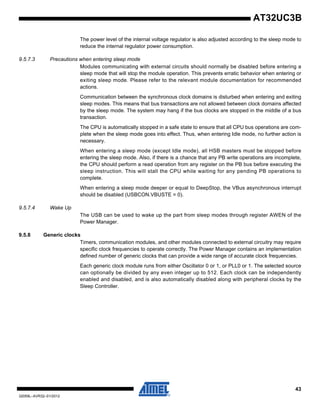 43
32059L–AVR32–01/2012
AT32UC3B
The power level of the internal voltage regulator is also adjusted according to the sleep mode to
reduce the internal regulator power consumption.
9.5.7.3 Precautions when entering sleep mode
Modules communicating with external circuits should normally be disabled before entering a
sleep mode that will stop the module operation. This prevents erratic behavior when entering or
exiting sleep mode. Please refer to the relevant module documentation for recommended
actions.
Communication between the synchronous clock domains is disturbed when entering and exiting
sleep modes. This means that bus transactions are not allowed between clock domains affected
by the sleep mode. The system may hang if the bus clocks are stopped in the middle of a bus
transaction.
The CPU is automatically stopped in a safe state to ensure that all CPU bus operations are com-
plete when the sleep mode goes into effect. Thus, when entering Idle mode, no further action is
necessary.
When entering a sleep mode (except Idle mode), all HSB masters must be stopped before
entering the sleep mode. Also, if there is a chance that any PB write operations are incomplete,
the CPU should perform a read operation from any register on the PB bus before executing the
sleep instruction. This will stall the CPU while waiting for any pending PB operations to
complete.
When entering a sleep mode deeper or equal to DeepStop, the VBus asynchronous interrupt
should be disabled (USBCON.VBUSTE = 0).
9.5.7.4 Wake Up
The USB can be used to wake up the part from sleep modes through register AWEN of the
Power Manager.
9.5.8 Generic clocks
Timers, communication modules, and other modules connected to external circuitry may require
specific clock frequencies to operate correctly. The Power Manager contains an implementation
defined number of generic clocks that can provide a wide range of accurate clock frequencies.
Each generic clock module runs from either Oscillator 0 or 1, or PLL0 or 1. The selected source
can optionally be divided by any even integer up to 512. Each clock can be independently
enabled and disabled, and is also automatically disabled along with peripheral clocks by the
Sleep Controller.
 