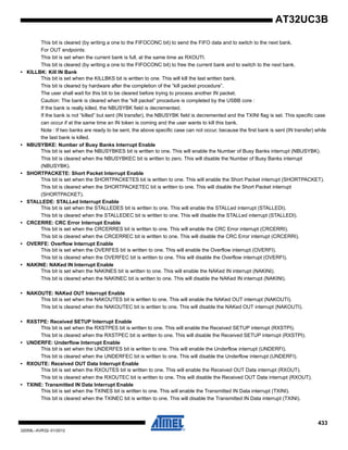 433
32059L–AVR32–01/2012
AT32UC3B
This bit is cleared (by writing a one to the FIFOCONC bit) to send the FIFO data and to switch to the next bank.
For OUT endpoints:
This bit is set when the current bank is full, at the same time as RXOUTI.
This bit is cleared (by writing a one to the FIFOCONC bit) to free the current bank and to switch to the next bank.
• KILLBK: Kill IN Bank
This bit is set when the KILLBKS bit is written to one. This will kill the last written bank.
This bit is cleared by hardware after the completion of the “kill packet procedure”.
The user shall wait for this bit to be cleared before trying to process another IN packet.
Caution: The bank is cleared when the “kill packet” procedure is completed by the USBB core :
If the bank is really killed, the NBUSYBK field is decremented.
If the bank is not “killed” but sent (IN transfer), the NBUSYBK field is decremented and the TXINI flag is set. This specific case
can occur if at the same time an IN token is coming and the user wants to kill this bank.
Note : If two banks are ready to be sent, the above specific case can not occur, because the first bank is sent (IN transfer) while
the last bank is killed.
• NBUSYBKE: Number of Busy Banks Interrupt Enable
This bit is set when the NBUSYBKES bit is written to one. This will enable the Number of Busy Banks interrupt (NBUSYBK).
This bit is cleared when the NBUSYBKEC bit is written to zero. This will disable the Number of Busy Banks interrupt
(NBUSYBK).
• SHORTPACKETE: Short Packet Interrupt Enable
This bit is set when the SHORTPACKETES bit is written to one. This will enable the Short Packet interrupt (SHORTPACKET).
This bit is cleared when the SHORTPACKETEC bit is written to one. This will disable the Short Packet interrupt
(SHORTPACKET).
• STALLEDE: STALLed Interrupt Enable
This bit is set when the STALLEDES bit is written to one. This will enable the STALLed interrupt (STALLEDI).
This bit is cleared when the STALLEDEC bit is written to one. This will disable the STALLed interrupt (STALLEDI).
• CRCERRE: CRC Error Interrupt Enable
This bit is set when the CRCERRES bit is written to one. This will enable the CRC Error interrupt (CRCERRI).
This bit is cleared when the CRCERREC bit is written to one. This will disable the CRC Error interrupt (CRCERRI).
• OVERFE: Overflow Interrupt Enable
This bit is set when the OVERFES bit is written to one. This will enable the Overflow interrupt (OVERFI).
This bit is cleared when the OVERFEC bit is written to one. This will disable the Overflow interrupt (OVERFI).
• NAKINE: NAKed IN Interrupt Enable
This bit is set when the NAKINES bit is written to one. This will enable the NAKed IN interrupt (NAKINI).
This bit is cleared when the NAKINEC bit is written to one. This will disable the NAKed IN interrupt (NAKINI).
• NAKOUTE: NAKed OUT Interrupt Enable
This bit is set when the NAKOUTES bit is written to one. This will enable the NAKed OUT interrupt (NAKOUTI).
This bit is cleared when the NAKOUTEC bit is written to one. This will disable the NAKed OUT interrupt (NAKOUTI).
• RXSTPE: Received SETUP Interrupt Enable
This bit is set when the RXSTPES bit is written to one. This will enable the Received SETUP interrupt (RXSTPI).
This bit is cleared when the RXSTPEC bit is written to one. This will disable the Received SETUP interrupt (RXSTPI).
• UNDERFE: Underflow Interrupt Enable
This bit is set when the UNDERFES bit is written to one. This will enable the Underflow interrupt (UNDERFI).
This bit is cleared when the UNDERFEC bit is written to one. This will disable the Underflow interrupt (UNDERFI).
• RXOUTE: Received OUT Data Interrupt Enable
This bit is set when the RXOUTES bit is written to one. This will enable the Received OUT Data interrupt (RXOUT).
This bit is cleared when the RXOUTEC bit is written to one. This will disable the Received OUT Data interrupt (RXOUT).
• TXINE: Transmitted IN Data Interrupt Enable
This bit is set when the TXINES bit is written to one. This will enable the Transmitted IN Data interrupt (TXINI).
This bit is cleared when the TXINEC bit is written to one. This will disable the Transmitted IN Data interrupt (TXINI).
 
