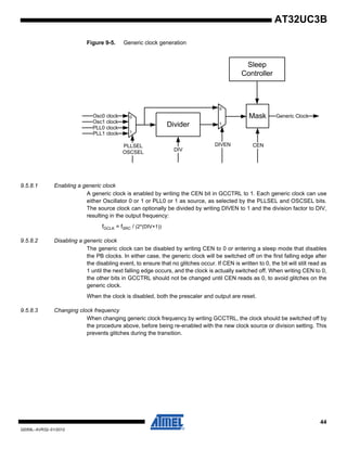 44
32059L–AVR32–01/2012
AT32UC3B
Figure 9-5. Generic clock generation
9.5.8.1 Enabling a generic clock
A generic clock is enabled by writing the CEN bit in GCCTRL to 1. Each generic clock can use
either Oscillator 0 or 1 or PLL0 or 1 as source, as selected by the PLLSEL and OSCSEL bits.
The source clock can optionally be divided by writing DIVEN to 1 and the division factor to DIV,
resulting in the output frequency:
fGCLK = fSRC / (2*(DIV+1))
9.5.8.2 Disabling a generic clock
The generic clock can be disabled by writing CEN to 0 or entering a sleep mode that disables
the PB clocks. In either case, the generic clock will be switched off on the first falling edge after
the disabling event, to ensure that no glitches occur. If CEN is written to 0, the bit will still read as
1 until the next falling edge occurs, and the clock is actually switched off. When writing CEN to 0,
the other bits in GCCTRL should not be changed until CEN reads as 0, to avoid glitches on the
generic clock.
When the clock is disabled, both the prescaler and output are reset.
9.5.8.3 Changing clock frequency
When changing generic clock frequency by writing GCCTRL, the clock should be switched off by
the procedure above, before being re-enabled with the new clock source or division setting. This
prevents glitches during the transition.
Divider
0
1
Osc0 clock
PLL0 clock
PLLSEL
OSCSEL
Osc1 clock
PLL1 clock
Generic Clock
DIV
0
1
DIVEN
Mask
CEN
Sleep
Controller
 