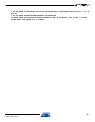 441
32059L–AVR32–01/2012
AT32UC3B
0: the DMA channel no longer transfers data, and may load the next descriptor if the UDDMAnCONTROL.LDNXTCHDESCEN
bit is zero.
1: the DMA channel is currently enabled and transfers data upon request.
If a channel request is currently serviced when the UDDMAnCONTROL.CHEN bit is written to zero, the DMA FIFO buffer is
drained until it is empty, then this status bit is cleared.
 