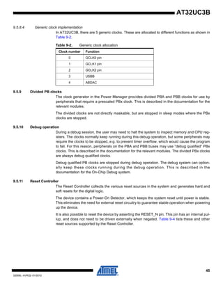 45
32059L–AVR32–01/2012
AT32UC3B
9.5.8.4 Generic clock implementation
In AT32UC3B, there are 5 generic clocks. These are allocated to different functions as shown in
Table 9-2.
9.5.9 Divided PB clocks
The clock generator in the Power Manager provides divided PBA and PBB clocks for use by
peripherals that require a prescaled PBx clock. This is described in the documentation for the
relevant modules.
The divided clocks are not directly maskable, but are stopped in sleep modes where the PBx
clocks are stopped.
9.5.10 Debug operation
During a debug session, the user may need to halt the system to inspect memory and CPU reg-
isters. The clocks normally keep running during this debug operation, but some peripherals may
require the clocks to be stopped, e.g. to prevent timer overflow, which would cause the program
to fail. For this reason, peripherals on the PBA and PBB buses may use “debug qualified” PBx
clocks. This is described in the documentation for the relevant modules. The divided PBx clocks
are always debug qualified clocks.
Debug qualified PB clocks are stopped during debug operation. The debug system can option-
ally keep these clocks running during the debug operation. This is described in the
documentation for the On-Chip Debug system.
9.5.11 Reset Controller
The Reset Controller collects the various reset sources in the system and generates hard and
soft resets for the digital logic.
The device contains a Power-On Detector, which keeps the system reset until power is stable.
This eliminates the need for external reset circuitry to guarantee stable operation when powering
up the device.
It is also possible to reset the device by asserting the RESET_N pin. This pin has an internal pul-
lup, and does not need to be driven externally when negated. Table 9-4 lists these and other
reset sources supported by the Reset Controller.
Table 9-2. Generic clock allocation
Clock number Function
0 GCLK0 pin
1 GCLK1 pin
2 GCLK2 pin
3 USBB
4 ABDAC
 