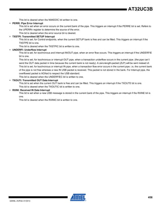 458
32059L–AVR32–01/2012
AT32UC3B
This bit is cleared when the NAKEDIC bit written to one.
• PERRI: Pipe Error Interrupt
This bit is set when an error occurs on the current bank of the pipe. This triggers an interrupt if the PERRE bit is set. Refers to
the UPERRn register to determine the source of the error.
This bit is cleared when the error source bit is cleared.
• TXSTPI: Transmitted SETUP Interrupt
This bit is set, for Control endpoints, when the current SETUP bank is free and can be filled. This triggers an interrupt if the
TXSTPE bit is one.
This bit is cleared when the TXSTPIC bit is written to one.
• UNDERFI: Underflow Interrupt
This bit is set, for isochronous and Interrupt IN/OUT pipe, when an error flow occurs. This triggers an interrupt if the UNDERFIE
bit is one.
This bit is set, for Isochronous or interrupt OUT pipe, when a transaction underflow occurs in the current pipe. (the pipe can’t
send the OUT data packet in time because the current bank is not ready). A zero-length-packet (ZLP) will be sent instead of.
This bit is set, for Isochronous or interrupt IN pipe, when a transaction flow error occurs in the current pipe. i.e, the current bank
of the pipe is not free whereas a new IN USB packet is received. This packet is not stored in the bank. For Interrupt pipe, the
overflowed packet is ACKed to respect the USB standard.
This bit is cleared when the UNDERFIEC bit is written to one.
• TXOUTI: Transmitted OUT Data Interrupt
This bit is set when the current OUT bank is free and can be filled. This triggers an interrupt if the TXOUTE bit is one.
This bit is cleared when the TXOUTIC bit is written to one.
• RXINI: Received IN Data Interrupt
This bit is set when a new USB message is stored in the current bank of the pipe. This triggers an interrupt if the RXINE bit is
one.
This bit is cleared when the RXINIC bit is written to one.
 