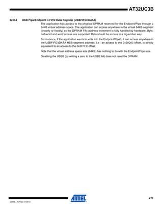 471
32059L–AVR32–01/2012
AT32UC3B
22.8.4 USB Pipe/Endpoint n FIFO Data Register (USBFIFOnDATA)
The application has access to the physical DPRAM reserved for the Endpoint/Pipe through a
64KB virtual address space. The application can access anywhere in the virtual 64KB segment
(linearly or fixedly) as the DPRAM Fifo address increment is fully handled by hardware. Byte,
half-word and word access are supported. Data should be access in a big-endian way.
For instance, if the application wants to write into the Endpoint/Pipe3, it can access anywhere in
the USBFIFO3DATA HSB segment address. i.e : an access to the 0x30000 offset, is strictly
equivalent to an access to the 0x3FFFC offset.
Note that the virtual address space size (64KB) has nothing to do with the Endpoint/Pipe size.
Disabling the USBB (by writing a zero to the USBE bit) does not reset the DPRAM.
 