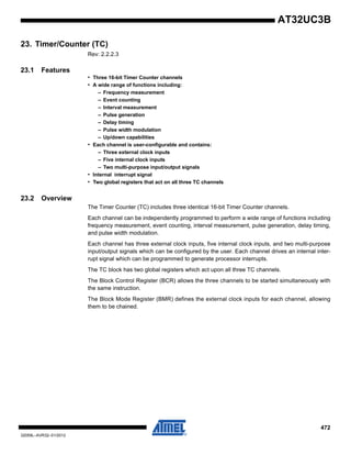 472
32059L–AVR32–01/2012
AT32UC3B
23. Timer/Counter (TC)
Rev: 2.2.2.3
23.1 Features
• Three 16-bit Timer Counter channels
• A wide range of functions including:
– Frequency measurement
– Event counting
– Interval measurement
– Pulse generation
– Delay timing
– Pulse width modulation
– Up/down capabilities
• Each channel is user-configurable and contains:
– Three external clock inputs
– Five internal clock inputs
– Two multi-purpose input/output signals
• Internal interrupt signal
• Two global registers that act on all three TC channels
23.2 Overview
The Timer Counter (TC) includes three identical 16-bit Timer Counter channels.
Each channel can be independently programmed to perform a wide range of functions including
frequency measurement, event counting, interval measurement, pulse generation, delay timing,
and pulse width modulation.
Each channel has three external clock inputs, five internal clock inputs, and two multi-purpose
input/output signals which can be configured by the user. Each channel drives an internal inter-
rupt signal which can be programmed to generate processor interrupts.
The TC block has two global registers which act upon all three TC channels.
The Block Control Register (BCR) allows the three channels to be started simultaneously with
the same instruction.
The Block Mode Register (BMR) defines the external clock inputs for each channel, allowing
them to be chained.
 