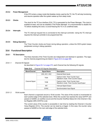 474
32059L–AVR32–01/2012
AT32UC3B
23.5.2 Power Management
If the CPU enters a sleep mode that disables clocks used by the TC, the TC will stop functioning
and resume operation after the system wakes up from sleep mode.
23.5.3 Clocks
The clock for the TC bus interface (CLK_TC) is generated by the Power Manager. This clock is
enabled at reset, and can be disabled in the Power Manager. It is recommended to disable the
TC before disabling the clock, to avoid freezing the TC in an undefined state.
23.5.4 Interrupts
The TC interrupt request line is connected to the interrupt controller. Using the TC interrupt
requires the interrupt controller to be programmed first.
23.5.5 Debug Operation
The Timer Counter clocks are frozen during debug operation, unless the OCD system keeps
peripherals running in debug operation.
23.6 Functional Description
23.6.1 TC Description
The three channels of the Timer Counter are independent and identical in operation. The regis-
ters for channel programming are listed in Figure 23-3 on page 489.
23.6.1.1 Channel I/O Signals
As described in Figure 23-1 on page 473, each Channel has the following I/O signals.
23.6.1.2 16-bit counter
Each channel is organized around a 16-bit counter. The value of the counter is incremented at
each positive edge of the selected clock. When the counter has reached the value 0xFFFF and
passes to 0x0000, an overflow occurs and the Counter Overflow Status bit in the Channel n Sta-
tus Register (SRn.COVFS) is set.
The current value of the counter is accessible in real time by reading the Channel n Counter
Value Register (CVn). The counter can be reset by a trigger. In this case, the counter value
passes to 0x0000 on the next valid edge of the selected clock.
Table 23-2. Channel I/O Signals Description
Block/Channel Signal Name Description
Channel Signal
XC0, XC1, XC2 External Clock Inputs
TIOA
Capture mode: Timer Counter Input
Waveform mode: Timer Counter Output
TIOB
Capture mode: Timer Counter Input
Waveform mode: Timer Counter Input/Output
INT Interrupt Signal Output
SYNC Synchronization Input Signal
 