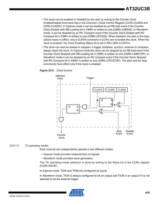 476
32059L–AVR32–01/2012
AT32UC3B
• The clock can be enabled or disabled by the user by writing to the Counter Clock
Enable/Disable Command bits in the Channel n Clock Control Register (CCRn.CLKEN and
CCRn.CLKDIS). In Capture mode it can be disabled by an RB load event if the Counter
Clock Disable with RB Loading bit in CMRn is written to one (CMRn.LDBDIS). In Waveform
mode, it can be disabled by an RC Compare event if the Counter Clock Disable with RC
Compare bit in CMRn is written to one (CMRn.CPCDIS). When disabled, the start or the stop
actions have no effect: only a CLKEN command in CCRn can re-enable the clock. When the
clock is enabled, the Clock Enabling Status bit is set in SRn (SRn.CLKSTA).
• The clock can also be started or stopped: a trigger (software, synchro, external or compare)
always starts the clock. In Capture mode the clock can be stopped by an RB load event if the
Counter Clock Stopped with RB Loading bit in CMRn is written to one (CMRn.LDBSTOP). In
Waveform mode it can be stopped by an RC compare event if the Counter Clock Stopped
with RC Compare bit in CMRn is written to one (CMRn.CPCSTOP). The start and the stop
commands have effect only if the clock is enabled.
Figure 23-3. Clock Control
23.6.1.5 TC operating modes
Each channel can independently operate in two different modes:
• Capture mode provides measurement on signals.
• Waveform mode provides wave generation.
The TC operating mode selection is done by writing to the Wave bit in the CCRn register
(CCRn.WAVE).
In Capture mode, TIOA and TIOB are configured as inputs.
In Waveform mode, TIOA is always configured to be an output and TIOB is an output if it is not
selected to be the external trigger.
Q S
R
S
R
Q
CLKSTA CLKEN CLKDIS
Stop
Event
Disable
Counter
Clock
Selected
Clock Trigger
Event
 