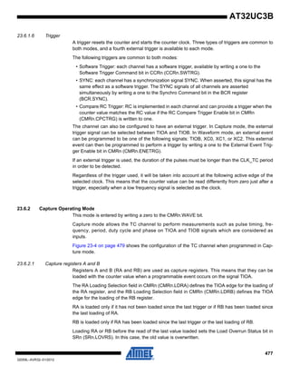 477
32059L–AVR32–01/2012
AT32UC3B
23.6.1.6 Trigger
A trigger resets the counter and starts the counter clock. Three types of triggers are common to
both modes, and a fourth external trigger is available to each mode.
The following triggers are common to both modes:
• Software Trigger: each channel has a software trigger, available by writing a one to the
Software Trigger Command bit in CCRn (CCRn.SWTRG).
• SYNC: each channel has a synchronization signal SYNC. When asserted, this signal has the
same effect as a software trigger. The SYNC signals of all channels are asserted
simultaneously by writing a one to the Synchro Command bit in the BCR register
(BCR.SYNC).
• Compare RC Trigger: RC is implemented in each channel and can provide a trigger when the
counter value matches the RC value if the RC Compare Trigger Enable bit in CMRn
(CMRn.CPCTRG) is written to one.
The channel can also be configured to have an external trigger. In Capture mode, the external
trigger signal can be selected between TIOA and TIOB. In Waveform mode, an external event
can be programmed to be one of the following signals: TIOB, XC0, XC1, or XC2. This external
event can then be programmed to perform a trigger by writing a one to the External Event Trig-
ger Enable bit in CMRn (CMRn.ENETRG).
If an external trigger is used, the duration of the pulses must be longer than the CLK_TC period
in order to be detected.
Regardless of the trigger used, it will be taken into account at the following active edge of the
selected clock. This means that the counter value can be read differently from zero just after a
trigger, especially when a low frequency signal is selected as the clock.
23.6.2 Capture Operating Mode
This mode is entered by writing a zero to the CMRn.WAVE bit.
Capture mode allows the TC channel to perform measurements such as pulse timing, fre-
quency, period, duty cycle and phase on TIOA and TIOB signals which are considered as
inputs.
Figure 23-4 on page 479 shows the configuration of the TC channel when programmed in Cap-
ture mode.
23.6.2.1 Capture registers A and B
Registers A and B (RA and RB) are used as capture registers. This means that they can be
loaded with the counter value when a programmable event occurs on the signal TIOA.
The RA Loading Selection field in CMRn (CMRn.LDRA) defines the TIOA edge for the loading of
the RA register, and the RB Loading Selection field in CMRn (CMRn.LDRB) defines the TIOA
edge for the loading of the RB register.
RA is loaded only if it has not been loaded since the last trigger or if RB has been loaded since
the last loading of RA.
RB is loaded only if RA has been loaded since the last trigger or the last loading of RB.
Loading RA or RB before the read of the last value loaded sets the Load Overrun Status bit in
SRn (SRn.LOVRS). In this case, the old value is overwritten.
 