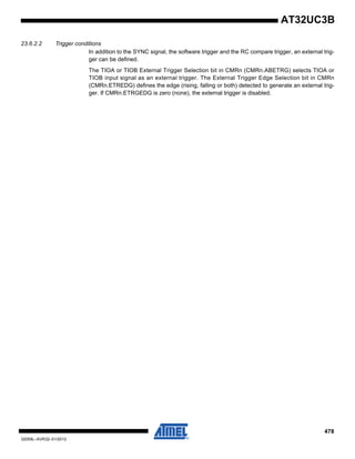 478
32059L–AVR32–01/2012
AT32UC3B
23.6.2.2 Trigger conditions
In addition to the SYNC signal, the software trigger and the RC compare trigger, an external trig-
ger can be defined.
The TIOA or TIOB External Trigger Selection bit in CMRn (CMRn.ABETRG) selects TIOA or
TIOB input signal as an external trigger. The External Trigger Edge Selection bit in CMRn
(CMRn.ETREDG) defines the edge (rising, falling or both) detected to generate an external trig-
ger. If CMRn.ETRGEDG is zero (none), the external trigger is disabled.
 