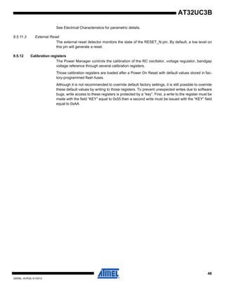 48
32059L–AVR32–01/2012
AT32UC3B
See Electrical Characteristics for parametric details.
9.5.11.3 External Reset
The external reset detector monitors the state of the RESET_N pin. By default, a low level on
this pin will generate a reset.
9.5.12 Calibration registers
The Power Manager controls the calibration of the RC oscillator, voltage regulator, bandgap
voltage reference through several calibration registers.
Those calibration registers are loaded after a Power On Reset with default values stored in fac-
tory-programmed flash fuses.
Although it is not recommended to override default factory settings, it is still possible to override
these default values by writing to those registers. To prevent unexpected writes due to software
bugs, write access to these registers is protected by a “key”. First, a write to the register must be
made with the field “KEY” equal to 0x55 then a second write must be issued with the “KEY” field
equal to 0xAA
 