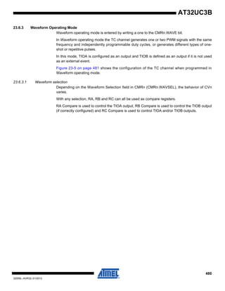 480
32059L–AVR32–01/2012
AT32UC3B
23.6.3 Waveform Operating Mode
Waveform operating mode is entered by writing a one to the CMRn.WAVE bit.
In Waveform operating mode the TC channel generates one or two PWM signals with the same
frequency and independently programmable duty cycles, or generates different types of one-
shot or repetitive pulses.
In this mode, TIOA is configured as an output and TIOB is defined as an output if it is not used
as an external event.
Figure 23-5 on page 481 shows the configuration of the TC channel when programmed in
Waveform operating mode.
23.6.3.1 Waveform selection
Depending on the Waveform Selection field in CMRn (CMRn.WAVSEL), the behavior of CVn
varies.
With any selection, RA, RB and RC can all be used as compare registers.
RA Compare is used to control the TIOA output, RB Compare is used to control the TIOB output
(if correctly configured) and RC Compare is used to control TIOA and/or TIOB outputs.
 
