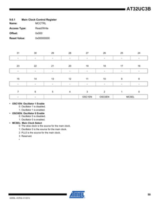 50
32059L–AVR32–01/2012
AT32UC3B
9.6.1 Main Clock Control Register
Name: MCCTRL
Access Type: Read/Write
Offset: 0x000
Reset Value: 0x00000000
• OSC1EN: Oscillator 1 Enable
0: Oscillator 1 is disabled.
1: Oscillator 1 is enabled.
• OSC0EN: Oscillator 0 Enable
0: Oscillator 0 is disabled.
1: Oscillator 0 is enabled.
• MCSEL: Main Clock Select
0: The slow clock is the source for the main clock.
1: Oscillator 0 is the source for the main clock.
2: PLL0 is the source for the main clock.
3: Reserved.
•
31 30 29 28 27 26 25 24
- - - - - - - -
23 22 21 20 19 18 17 16
- - - - - - - -
15 14 13 12 11 10 9 8
- - - - - - - -
7 6 5 4 3 2 1 0
- - OSC1EN OSC0EN MCSEL
 
