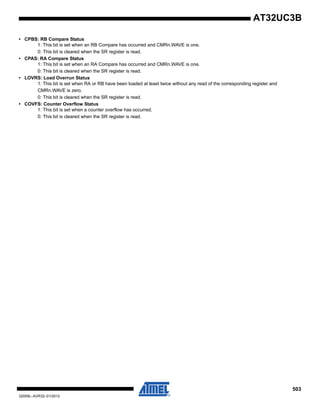 503
32059L–AVR32–01/2012
AT32UC3B
• CPBS: RB Compare Status
1: This bit is set when an RB Compare has occurred and CMRn.WAVE is one.
0: This bit is cleared when the SR register is read.
• CPAS: RA Compare Status
1: This bit is set when an RA Compare has occurred and CMRn.WAVE is one.
0: This bit is cleared when the SR register is read.
• LOVRS: Load Overrun Status
1: This bit is set when RA or RB have been loaded at least twice without any read of the corresponding register and
CMRn.WAVE is zero.
0: This bit is cleared when the SR register is read.
• COVFS: Counter Overflow Status
1: This bit is set when a counter overflow has occurred.
0: This bit is cleared when the SR register is read.
 