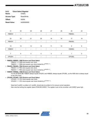 51
32059L–AVR32–01/2012
AT32UC3B
9.6.2 Clock Select Register
Name: CKSEL
Access Type: Read/Write
Offset: 0x004
Reset Value: 0x00000000
• PBBDIV, PBBSEL: PBB Division and Clock Select
PBBDIV = 0: PBB clock equals main clock.
PBBDIV = 1: PBB clock equals main clock divided by 2(PBBSEL+1)
.
• PBADIV, PBASEL: PBA Division and Clock Select
PBADIV = 0: PBA clock equals main clock.
PBADIV = 1: PBA clock equals main clock divided by 2(PBASEL+1)
.
• HSBDIV, HSBSEL: HSB Division and Clock Select
For the AT32UC3B, HSBDIV always equals CPUDIV, and HSBSEL always equals CPUSEL, as the HSB clock is always equal
to the CPU clock.
• CPUDIV, CPUSEL: CPU Division and Clock Select
CPUDIV = 0: CPU clock equals main clock.
CPUDIV = 1: CPU clock equals main clock divided by 2(CPUSEL+1)
.
Note that if xxxDIV is written to 0, xxxSEL should also be written to 0 to ensure correct operation.
Also note that writing this register clears POSCSR:CKRDY. The register must not be re-written until CKRDY goes high.
31 30 29 28 27 26 25 24
PBBDIV - - - - PBBSEL
23 22 21 20 19 18 17 16
PBADIV - - - - PBASEL
15 14 13 12 11 10 9 8
HSBDIV - - - - HSBSEL
7 6 5 4 3 2 1 0
CPUDIV - - - - CPUSEL
 