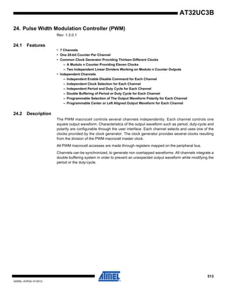 513
32059L–AVR32–01/2012
AT32UC3B
24. Pulse Width Modulation Controller (PWM)
Rev: 1.3.0.1
24.1 Features
• 7 Channels
• One 20-bit Counter Per Channel
• Common Clock Generator Providing Thirteen Different Clocks
– A Modulo n Counter Providing Eleven Clocks
– Two Independent Linear Dividers Working on Modulo n Counter Outputs
• Independent Channels
– Independent Enable Disable Command for Each Channel
– Independent Clock Selection for Each Channel
– Independent Period and Duty Cycle for Each Channel
– Double Buffering of Period or Duty Cycle for Each Channel
– Programmable Selection of The Output Waveform Polarity for Each Channel
– Programmable Center or Left Aligned Output Waveform for Each Channel
24.2 Description
The PWM macrocell controls several channels independently. Each channel controls one
square output waveform. Characteristics of the output waveform such as period, duty-cycle and
polarity are configurable through the user interface. Each channel selects and uses one of the
clocks provided by the clock generator. The clock generator provides several clocks resulting
from the division of the PWM macrocell master clock.
All PWM macrocell accesses are made through registers mapped on the peripheral bus.
Channels can be synchronized, to generate non overlapped waveforms. All channels integrate a
double buffering system in order to prevent an unexpected output waveform while modifying the
period or the duty-cycle.
 