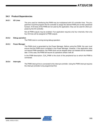 515
32059L–AVR32–01/2012
AT32UC3B
24.5 Product Dependencies
24.5.1 I/O Lines
The pins used for interfacing the PWM may be multiplexed with I/O controller lines. The pro-
grammer must first program the I/O controller to assign the desired PWM pins to their peripheral
function. If I/O lines of the PWM are not used by the application, they can be used for other pur-
poses by the I/O controller.
Not all PWM outputs may be enabled. If an application requires only four channels, then only
four I/O lines will be assigned to PWM outputs.
24.5.2 Debug operation
The PWM clock is running during debug operation.
24.5.3 Power Manager
The PWM clock is generated by the Power Manager. Before using the PWM, the user must
ensure that the PWM clock is enabled in the Power Manager. However, if the application does
not require PWM operations, the PWM clock can be stopped when not needed and be restarted
later. In this case, the PWM will resume its operations where it left off.
In the PWM description, CLK_PWM is the clock of the peripheral bus to which the PWM is
connected.
24.5.4 Interrupts
The PWM interrupt line is connected to the interrupt controller. Using the PWM interrupt requires
the interrupt controller to be programmed first.
 