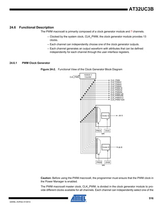 516
32059L–AVR32–01/2012
AT32UC3B
24.6 Functional Description
The PWM macrocell is primarily composed of a clock generator module and 7 channels.
– Clocked by the system clock, CLK_PWM, the clock generator module provides 13
clocks.
– Each channel can independently choose one of the clock generator outputs.
– Each channel generates an output waveform with attributes that can be defined
independently for each channel through the user interface registers.
24.6.1 PWM Clock Generator
Figure 24-2. Functional View of the Clock Generator Block Diagram
Caution: Before using the PWM macrocell, the programmer must ensure that the PWM clock in
the Power Manager is enabled.
The PWM macrocell master clock, CLK_PWM, is divided in the clock generator module to pro-
vide different clocks available for all channels. Each channel can independently select one of the
modulo n
CounterCLK_PWM
CLK_PWM/2
Divider A clk A
DIVA
MR
CLK_PWM
PREA
Divider B clk B
DIVB
MR
PREB
CLK_PWM/4
CLK_PWM/8
CLK_PWM/32
CLK_PWM/16
CLK_PWM/64
CLK_PWM/128
CLK_PWM/256
CLK_PWM/512
CLK_PWM/1024
 