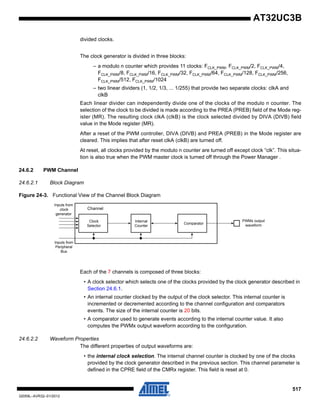 517
32059L–AVR32–01/2012
AT32UC3B
divided clocks.
The clock generator is divided in three blocks:
– a modulo n counter which provides 11 clocks: FCLK_PWM, FCLK_PWM/2, FCLK_PWM/4,
FCLK_PWM/8, FCLK_PWM/16, FCLK_PWM/32, FCLK_PWM/64, FCLK_PWM/128, FCLK_PWM/256,
FCLK_PWM/512, FCLK_PWM/1024
– two linear dividers (1, 1/2, 1/3, ... 1/255) that provide two separate clocks: clkA and
clkB
Each linear divider can independently divide one of the clocks of the modulo n counter. The
selection of the clock to be divided is made according to the PREA (PREB) field of the Mode reg-
ister (MR). The resulting clock clkA (clkB) is the clock selected divided by DIVA (DIVB) field
value in the Mode register (MR).
After a reset of the PWM controller, DIVA (DIVB) and PREA (PREB) in the Mode register are
cleared. This implies that after reset clkA (clkB) are turned off.
At reset, all clocks provided by the modulo n counter are turned off except clock “clk”. This situa-
tion is also true when the PWM master clock is turned off through the Power Manager .
24.6.2 PWM Channel
24.6.2.1 Block Diagram
Figure 24-3. Functional View of the Channel Block Diagram
Each of the 7 channels is composed of three blocks:
• A clock selector which selects one of the clocks provided by the clock generator described in
Section 24.6.1.
• An internal counter clocked by the output of the clock selector. This internal counter is
incremented or decremented according to the channel configuration and comparators
events. The size of the internal counter is 20 bits.
• A comparator used to generate events according to the internal counter value. It also
computes the PWMx output waveform according to the configuration.
24.6.2.2 Waveform Properties
The different properties of output waveforms are:
• the internal clock selection. The internal channel counter is clocked by one of the clocks
provided by the clock generator described in the previous section. This channel parameter is
defined in the CPRE field of the CMRx register. This field is reset at 0.
Comparator
PWMx output
waveform
Internal
Counter
Clock
Selector
Inputs from
clock
generator
Inputs from
Peripheral
Bus
Channel
 