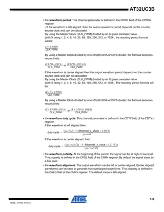 518
32059L–AVR32–01/2012
AT32UC3B
• the waveform period. This channel parameter is defined in the CPRD field of the CPRDx
register.
- If the waveform is left aligned, then the output waveform period depends on the counter
source clock and can be calculated:
By using the Master Clock (CLK_PWM) divided by an X given prescaler value
(with X being 1, 2, 4, 8, 16, 32, 64, 128, 256, 512, or 1024), the resulting period formula
will be:
By using a Master Clock divided by one of both DIVA or DIVB divider, the formula becomes,
respectively:
or
If the waveform is center aligned then the output waveform period depends on the counter
source clock and can be calculated:
By using the Master Clock (CLK_PWM) divided by an X given prescaler value
(with X being 1, 2, 4, 8, 16, 32, 64, 128, 256, 512, or 1024). The resulting period formula will
be:
By using a Master Clock divided by one of both DIVA or DIVB divider, the formula becomes,
respectively:
or
• the waveform duty cycle. This channel parameter is defined in the CDTY field of the CDTYx
register.
If the waveform is left aligned then:
If the waveform is center aligned, then:
• the waveform polarity. At the beginning of the period, the signal can be at high or low level.
This property is defined in the CPOL field of the CMRx register. By default the signal starts by
a low level.
• the waveform alignment. The output waveform can be left or center aligned. Center aligned
waveforms can be used to generate non overlapped waveforms. This property is defined in
the CALG field of the CMRx register. The default mode is left aligned.
X CPRD×( )
CLK_PWM
-------------------------------
CRPD DIVA×( )
CLK_PWM
------------------------------------------
CRPD DIVAB×( )
CLK_PWM
----------------------------------------------
2 X CPRD××( )
CLK_PWM
-----------------------------------------
2 CPRD DIVA××( )
CLK_PWM
----------------------------------------------------
2 CPRD× DIVB×( )
CLK_PWM
----------------------------------------------------
duty cycle
period 1 fchannel_x_clock CDTY×⁄–( )
period
--------------------------------------------------------------------------------------------------------=
duty cycle
period 2⁄( ) 1 fchannel_x_clock CDTY×⁄–( ))
period 2⁄( )
-----------------------------------------------------------------------------------------------------------------------=
 
