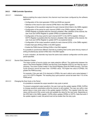 521
32059L–AVR32–01/2012
AT32UC3B
24.6.3 PWM Controller Operations
24.6.3.1 Initialization
Before enabling the output channel, this channel must have been configured by the software
application:
• Configuration of the clock generator if DIVA and DIVB are required
• Selection of the clock for each channel (CPRE field in the CMRx register)
• Configuration of the waveform alignment for each channel (CALG field in the CMRx register)
• Configuration of the period for each channel (CPRD in the CPRDx register). Writing in
CPRDx Register is possible while the channel is disabled. After validation of the channel, the
user must use CUPDx Register to update CPRDx as explained below.
• Configuration of the duty cycle for each channel (CDTY in the CDTYx register). Writing in
CDTYx Register is possible while the channel is disabled. After validation of the channel, the
user must use CUPDx Register to update CDTYx as explained below.
• Configuration of the output waveform polarity for each channel (CPOL in the CMRx register)
• Enable Interrupts (Writing CHIDx in the IER register)
• Enable the PWM channel (Writing CHIDx in the ENA register)
It is possible to synchronize different channels by enabling them at the same time by means of
writing simultaneously several CHIDx bits in the ENA register.
In such a situation, all channels may have the same clock selector configuration and the same
period specified.
24.6.3.2 Source Clock Selection Criteria
The large number of source clocks can make selection difficult. The relationship between the
value in the Period Register (CPRDx) and the Duty Cycle Register (CDTYx) can help the user in
choosing. The event number written in the Period Register gives the PWM accuracy. The Duty
Cycle quantum cannot be lower than 1/CPRDx value. The higher the value of CPRDx, the
greater the PWM accuracy.
For example, if the user sets 15 (in decimal) in CPRDx, the user is able to set a value between 1
up to 14 in CDTYx Register. The resulting duty cycle quantum cannot be lower than 1/15 of the
PWM period.
24.6.3.3 Changing the Duty Cycle or the Period
It is possible to modulate the output waveform duty cycle or period.
To prevent unexpected output waveform, the user must use the update register (PWM_CUPDx)
to change waveform parameters while the channel is still enabled. The user can write a new
period value or duty cycle value in the update register (CUPDx). This register holds the new
value until the end of the current cycle and updates the value for the next cycle. Depending on
the CPD field in the CMRx register, CUPDx either updates CPRDx or CDTYx. Note that even if
the update register is used, the period must not be smaller than the duty cycle.
 