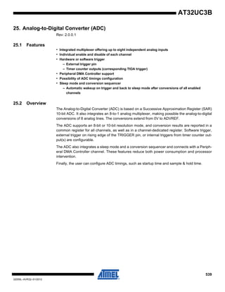 539
32059L–AVR32–01/2012
AT32UC3B
25. Analog-to-Digital Converter (ADC)
Rev: 2.0.0.1
25.1 Features
• Integrated multiplexer offering up to eight independent analog inputs
• Individual enable and disable of each channel
• Hardware or software trigger
– External trigger pin
– Timer counter outputs (corresponding TIOA trigger)
• Peripheral DMA Controller support
• Possibility of ADC timings configuration
• Sleep mode and conversion sequencer
– Automatic wakeup on trigger and back to sleep mode after conversions of all enabled
channels
25.2 Overview
The Analog-to-Digital Converter (ADC) is based on a Successive Approximation Register (SAR)
10-bit ADC. It also integrates an 8-to-1 analog multiplexer, making possible the analog-to-digital
conversions of 8 analog lines. The conversions extend from 0V to ADVREF.
The ADC supports an 8-bit or 10-bit resolution mode, and conversion results are reported in a
common register for all channels, as well as in a channel-dedicated register. Software trigger,
external trigger on rising edge of the TRIGGER pin, or internal triggers from timer counter out-
put(s) are configurable.
The ADC also integrates a sleep mode and a conversion sequencer and connects with a Periph-
eral DMA Controller channel. These features reduce both power consumption and processor
intervention.
Finally, the user can configure ADC timings, such as startup time and sample & hold time.
 