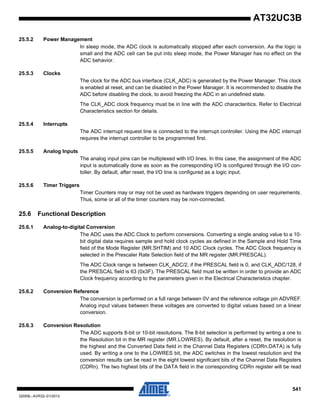 541
32059L–AVR32–01/2012
AT32UC3B
25.5.2 Power Management
In sleep mode, the ADC clock is automatically stopped after each conversion. As the logic is
small and the ADC cell can be put into sleep mode, the Power Manager has no effect on the
ADC behavior.
25.5.3 Clocks
The clock for the ADC bus interface (CLK_ADC) is generated by the Power Manager. This clock
is enabled at reset, and can be disabled in the Power Manager. It is recommended to disable the
ADC before disabling the clock, to avoid freezing the ADC in an undefined state.
The CLK_ADC clock frequency must be in line with the ADC characteritics. Refer to Electrical
Characteristics section for details.
25.5.4 Interrupts
The ADC interrupt request line is connected to the interrupt controller. Using the ADC interrupt
requires the interrupt controller to be programmed first.
25.5.5 Analog Inputs
The analog input pins can be multiplexed with I/O lines. In this case, the assignment of the ADC
input is automatically done as soon as the corresponding I/O is configured through the I/O con-
toller. By default, after reset, the I/O line is configured as a logic input.
25.5.6 Timer Triggers
Timer Counters may or may not be used as hardware triggers depending on user requirements.
Thus, some or all of the timer counters may be non-connected.
25.6 Functional Description
25.6.1 Analog-to-digital Conversion
The ADC uses the ADC Clock to perform conversions. Converting a single analog value to a 10-
bit digital data requires sample and hold clock cycles as defined in the Sample and Hold Time
field of the Mode Register (MR.SHTIM) and 10 ADC Clock cycles. The ADC Clock frequency is
selected in the Prescaler Rate Selection field of the MR register (MR.PRESCAL).
The ADC Clock range is between CLK_ADC/2, if the PRESCAL field is 0, and CLK_ADC/128, if
the PRESCAL field is 63 (0x3F). The PRESCAL field must be written in order to provide an ADC
Clock frequency according to the parameters given in the Electrical Characteristics chapter.
25.6.2 Conversion Reference
The conversion is performed on a full range between 0V and the reference voltage pin ADVREF.
Analog input values between these voltages are converted to digital values based on a linear
conversion.
25.6.3 Conversion Resolution
The ADC supports 8-bit or 10-bit resolutions. The 8-bit selection is performed by writing a one to
the Resolution bit in the MR register (MR.LOWRES). By default, after a reset, the resolution is
the highest and the Converted Data field in the Channel Data Registers (CDRn.DATA) is fully
used. By writing a one to the LOWRES bit, the ADC switches in the lowest resolution and the
conversion results can be read in the eight lowest significant bits of the Channel Data Registers
(CDRn). The two highest bits of the DATA field in the corresponding CDRn register will be read
 