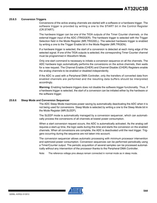 544
32059L–AVR32–01/2012
AT32UC3B
25.6.5 Conversion Triggers
Conversions of the active analog channels are started with a software or a hardware trigger. The
software trigger is provided by writing a one to the START bit in the Control Register
(CR.START).
The hardware trigger can be one of the TIOA outputs of the Timer Counter channels, or the
external trigger input of the ADC (TRIGGER). The hardware trigger is selected with the Trigger
Selection field in the Mode Register (MR.TRIGSEL). The selected hardware trigger is enabled
by writing a one to the Trigger Enable bit in the Mode Register (MR.TRGEN).
If a hardware trigger is selected, the start of a conversion is detected at each rising edge of the
selected signal. If one of the TIOA outputs is selected, the corresponding Timer Counter channel
must be programmed in Waveform Mode.
Only one start command is necessary to initiate a conversion sequence on all the channels. The
ADC hardware logic automatically performs the conversions on the active channels, then waits
for a new request. The Channel Enable (CHER) and Channel Disable (CHDR) Registers enable
the analog channels to be enabled or disabled independently.
If the ADC is used with a Peripheral DMA Controller, only the transfers of converted data from
enabled channels are performed and the resulting data buffers should be interpreted
accordingly.
Warning: Enabling hardware triggers does not disable the software trigger functionality. Thus, if
a hardware trigger is selected, the start of a conversion can be initiated either by the hardware or
the software trigger.
25.6.6 Sleep Mode and Conversion Sequencer
The ADC Sleep Mode maximizes power saving by automatically deactivating the ADC when it is
not being used for conversions. Sleep Mode is selected by writing a one to the Sleep Mode bit in
the Mode Register (MR.SLEEP).
The SLEEP mode is automatically managed by a conversion sequencer, which can automati-
cally process the conversions of all channels at lowest power consumption.
When a start conversion request occurs, the ADC is automatically activated. As the analog cell
requires a start-up time, the logic waits during this time and starts the conversion on the enabled
channels. When all conversions are complete, the ADC is deactivated until the next trigger. Trig-
gers occurring during the sequence are not taken into account.
The conversion sequencer allows automatic processing with minimum processor intervention
and optimized power consumption. Conversion sequences can be performed periodically using
a Timer/Counter output. The periodic acquisition of several samples can be processed automat-
ically without any intervention of the processor thanks to the Peripheral DMA Controller.
Note: The reference voltage pins always remain connected in normal mode as in sleep mode.
 