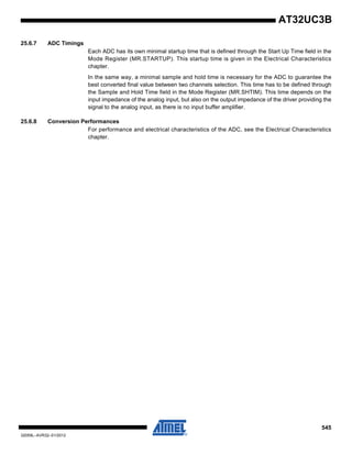 545
32059L–AVR32–01/2012
AT32UC3B
25.6.7 ADC Timings
Each ADC has its own minimal startup time that is defined through the Start Up Time field in the
Mode Register (MR.STARTUP). This startup time is given in the Electrical Characteristics
chapter.
In the same way, a minimal sample and hold time is necessary for the ADC to guarantee the
best converted final value between two channels selection. This time has to be defined through
the Sample and Hold Time field in the Mode Register (MR.SHTIM). This time depends on the
input impedance of the analog input, but also on the output impedance of the driver providing the
signal to the analog input, as there is no input buffer amplifier.
25.6.8 Conversion Performances
For performance and electrical characteristics of the ADC, see the Electrical Characteristics
chapter.
 