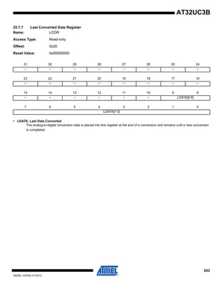 553
32059L–AVR32–01/2012
AT32UC3B
25.7.7 Last Converted Data Register
Name: LCDR
Access Type: Read-only
Offset: 0x20
Reset Value: 0x00000000
• LDATA: Last Data Converted
The analog-to-digital conversion data is placed into this register at the end of a conversion and remains until a new conversion
is completed.
31 30 29 28 27 26 25 24
– – – – – – – –
23 22 21 20 19 18 17 16
– – – – – – – –
15 14 13 12 11 10 9 8
– – – – – – LDATA[9:8]
7 6 5 4 3 2 1 0
LDATA[7:0]
 
