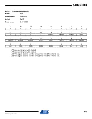 556
32059L–AVR32–01/2012
AT32UC3B
25.7.10 Interrupt Mask Register
Name: IMR
Access Type: Read-only
Offset: 0x2C
Reset Value: 0x00000000
0: The corresponding interrupt is disabled.
1: The corresponding interrupt is enabled.
A bit in this register is cleared when the corresponding bit in IDR is written to one.
A bit in this register is cleared when the corresponding bit in IER is written to one.
31 30 29 28 27 26 25 24
– – – – – – – –
23 22 21 20 19 18 17 16
– – – – RXBUFF ENDRX GOVRE DRDY
15 14 13 12 11 10 9 8
OVRE7 OVRE6 OVRE5 OVRE4 OVRE3 OVRE2 OVRE1 OVRE0
7 6 5 4 3 2 1 0
EOC7 EOC6 EOC5 EOC4 EOC3 EOC2 EOC1 EOC0
 