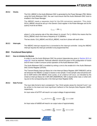 562
32059L–AVR32–01/2012
AT32UC3B
26.5.2 Clocks
The CLK_ABDAC to the Audio Bitstream DAC is generated by the Power Manager (PM). Before
using the Audio Bitstream DAC, the user must ensure that the Audio Bitstream DAC clock is
enabled in the Power Manager.
The ABDAC needs a separate clock for the D/A conversion operation. This clock,
GCLK_ABDAC should be set up in the Generic Clock register in the Power Manager and its fre-
quency must be as follow:
where fs is the samping rate of the data stream to convert. For fs= 48kHz this means that the
GCLK_ABDAC clock must have a frequency of 12.288MHz.
The two clocks, CLK_ABDAC and GCLK_ABDAC, must be in phase with each other.
26.5.3 Interrupts
The ABDAC interrupt request line is connected to the interrupt controller. Using the ABDAC
interrupt requires the interrupt controller to be programmed first.
26.6 Functional Description
26.6.1 How to Initialize the Module
In order to use the Audio Bitstream DAC the product dependencies given in Section 26.5 on
page 561 must be resolved. Particular attention should be given to the configuration of clocks
and I/O lines in order to ensure correct operation of the Audio Bitstream DAC.
The Audio Bitstream DAC is enabled by writing a one to the enable bit in the Audio Bitstream
DAC Control Register (CR.EN).
The Transmit Ready Interrupt Status bit in the Interrupt Status Register (ISR.TXREADY) will be
set whenever the ABDAC is ready to receive a new sample. A new sample value should be writ-
ten to SDR before 256 ABDAC clock cycles, or an underrun will occur, as indicated by the
Underrun Interrupt Status bit in ISR (ISR.UNDERRUN). ISR is cleared when read, or when writ-
ing one to the corresponding bits in the Interrupt Clear Register (ICR).
26.6.2 Data Format
The input data format is two’s complement. Two 16-bit sample values for channel 0 and 1 can
be written to the least and most significant halfword of the Sample Data Register (SDR),
respectively.
An input value of 0x7FFF will result in an output voltage of approximately:
An Input value of 0x8000 will result in an output value of approximately:
fGCLK 256 fS×=
VOUT 0x7FFF( )
38
128
---------- VDDIO
38
128
---------- 3 3,⋅ 0≈ 98V,=⋅≈
VOUT 0x8000( )
90
128
---------- VDDIO
90
128
---------- 3 3,⋅ 2≈ 32V,=⋅≈
 