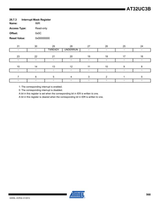 568
32059L–AVR32–01/2012
AT32UC3B
26.7.3 Interrupt Mask Register
Name: IMR
Access Type: Read-only
Offset: 0x0C
Reset Value: 0x00000000
1: The corresponding interrupt is enabled.
0: The corresponding interrupt is disabled.
A bit in this register is set when the corresponding bit in IER is written to one.
A bit in this register is cleared when the corresponding bit in IDR is written to one.
31 30 29 28 27 26 25 24
- - TXREADY UNDERRUN - - - -
23 22 21 20 19 18 17 16
- - - - - - - -
15 14 13 12 11 10 9 8
- - - - - - - -
7 6 5 4 3 2 1 0
- - - - - - - -
 