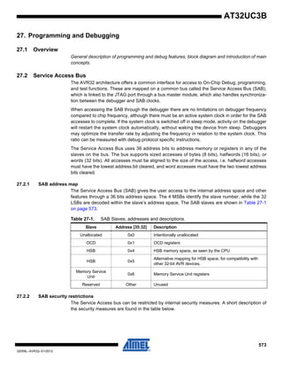 573
32059L–AVR32–01/2012
AT32UC3B
27. Programming and Debugging
27.1 Overview
General description of programming and debug features, block diagram and introduction of main
concepts.
27.2 Service Access Bus
The AVR32 architecture offers a common interface for access to On-Chip Debug, programming,
and test functions. These are mapped on a common bus called the Service Access Bus (SAB),
which is linked to the JTAG port through a bus master module, which also handles synchroniza-
tion between the debugger and SAB clocks.
When accessing the SAB through the debugger there are no limitations on debugger frequency
compared to chip frequency, although there must be an active system clock in order for the SAB
accesses to complete. If the system clock is switched off in sleep mode, activity on the debugger
will restart the system clock automatically, without waking the device from sleep. Debuggers
may optimize the transfer rate by adjusting the frequency in relation to the system clock. This
ratio can be measured with debug protocol specific instructions.
The Service Access Bus uses 36 address bits to address memory or registers in any of the
slaves on the bus. The bus supports sized accesses of bytes (8 bits), halfwords (16 bits), or
words (32 bits). All accesses must be aligned to the size of the access, i.e. halfword accesses
must have the lowest address bit cleared, and word accesses must have the two lowest address
bits cleared.
27.2.1 SAB address map
The Service Access Bus (SAB) gives the user access to the internal address space and other
features through a 36 bits address space. The 4 MSBs identify the slave number, while the 32
LSBs are decoded within the slave’s address space. The SAB slaves are shown in Table 27-1
on page 573.
27.2.2 SAB security restrictions
The Service Access bus can be restricted by internal security measures. A short description of
the security measures are found in the table below.
Table 27-1. SAB Slaves, addresses and descriptions.
Slave Address [35:32] Description
Unallocated 0x0 Intentionally unallocated
OCD 0x1 OCD registers
HSB 0x4 HSB memory space, as seen by the CPU
HSB 0x5
Alternative mapping for HSB space, for compatibility with
other 32-bit AVR devices.
Memory Service
Unit
0x6 Memory Service Unit registers
Reserved Other Unused
 