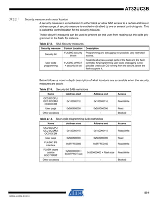 574
32059L–AVR32–01/2012
AT32UC3B
27.2.2.1 Security measure and control location
A security measure is a mechanism to either block or allow SAB access to a certain address or
address range. A security measure is enabled or disabled by one or several control signals. This
is called the control location for the security measure.
These security measures can be used to prevent an end user from reading out the code pro-
grammed in the flash, for instance.
Below follows a more in depth description of what locations are accessible when the security
measures are active.
Table 27-2. SAB Security measures.
Security measure Control Location Description
Security bit
FLASHC security
bit set
Programming and debugging not possible, very restricted
access.
User code
programming
FLASHC UPROT
+ security bit set
Restricts all access except parts of the flash and the flash
controller for programming user code. Debugging is not
possible unless an OS running from the secure part of the
flash supports it.
Table 27-3. Security bit SAB restrictions
Name Address start Address end Access
OCD DCCPU,
OCD DCEMU,
OCD DCSR
0x100000110 0x100000118 Read/Write
User page 0x580800000 0x581000000 Read
Other accesses - - Blocked
Table 27-4. User code programming SAB restrictions
Name Address start Address end Access
OCD DCCPU,
OCD DCEMU,
OCD DCSR
0x100000110 0x100000118 Read/Write
User page 0x580800000 0x581000000 Read
FLASHC PB
interface
0x5FFFE0000 0x5FFFE0400 Read/Write
FLASH pages
outside
BOOTPROT
0x580000000 +
BOOTPROT size
0x580000000 + Flash size Read/Write
Other accesses - - Blocked
 