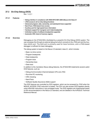 575
32059L–AVR32–01/2012
AT32UC3B
27.3 On-Chip Debug (OCD)
Rev: 1.4.3.1
27.3.1 Features
• Debug interface in compliance with IEEE-ISTO 5001-2003 (Nexus 2.0) Class 2+
• JTAG access to all on-chip debug functions
• Advanced program, data, ownership, and watchpoint trace supported
• NanoTrace JTAG-based trace access
• Auxiliary port for high-speed trace information
• Hardware support for 6 program and 2 data breakpoints
• Unlimited number of software breakpoints supported
• Automatic CRC check of memory regions
27.3.2 Overview
Debugging on the AT32UC3B is facilitated by a powerful On-Chip Debug (OCD) system. The
user accesses this through an external debug tool which connects to the JTAG port and the Aux-
iliary (AUX) port. The AUX port is primarily used for trace functions, and a JTAG-based
debugger is sufficient for basic debugging.
The debug system is based on the Nexus 2.0 standard, class 2+, which includes:
• Basic run-time control
• Program breakpoints
• Data breakpoints
• Program trace
• Ownership trace
• Data trace
In addition to the mandatory Nexus debug features, the AT32UC3B implements several useful
OCD features, such as:
• Debug Communication Channel between CPU and JTAG
• Run-time PC monitoring
• CRC checking
• NanoTrace
• Software Quality Assurance (SQA) support
The OCD features are controlled by OCD registers, which can be accessed by JTAG when the
NEXUS_ACCESS JTAG instruction is loaded. The CPU can also access OCD registers directly
using mtdr/mfdr instructions in any privileged mode. The OCD registers are implemented based
on the recommendations in the Nexus 2.0 standard, and are detailed in the AVR32UC Technical
Reference Manual.
 
