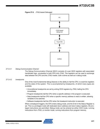 577
32059L–AVR32–01/2012
AT32UC3B
Figure 27-2. JTAG-based Debugger
27.3.4.1 Debug Communication Channel
The Debug Communication Channel (DCC) consists of a pair OCD registers with associated
handshake logic, accessible to both CPU and JTAG. The registers can be used to exchange
data between the CPU and the JTAG master, both runtime as well as in debug mode.
27.3.4.2 breakpoints
One of the most fundamental debug features is the ability to halt the CPU, to examine registers
and the state of the system. This is accomplished by breakpoints, of which many types are
available:
• Unconditional breakpoints are set by writing OCD registers by JTAG, halting the CPU
immediately.
• Program breakpoints halt the CPU when a specific address in the program is executed.
• Data breakpoints halt the CPU when a specific memory address is read or written, allowing
variables to be watched.
• Software breakpoints halt the CPU when the breakpoint instruction is executed.
When a breakpoint triggers, the CPU enters debug mode, and the D bit in the Status Register is
set. This is a privileged mode with dedicated return address and return status registers. All privi-
leged instructions are permitted. Debug mode can be entered as either OCD mode, running
instructions from JTAG, or monitor mode, running instructions from program memory.
AVR32
JTAG-based
debug tool
PC
JTAG
10-pin IDC
 