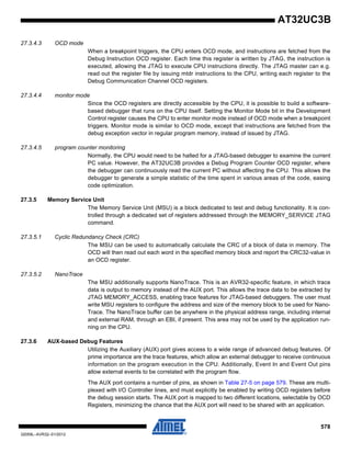 578
32059L–AVR32–01/2012
AT32UC3B
27.3.4.3 OCD mode
When a breakpoint triggers, the CPU enters OCD mode, and instructions are fetched from the
Debug Instruction OCD register. Each time this register is written by JTAG, the instruction is
executed, allowing the JTAG to execute CPU instructions directly. The JTAG master can e.g.
read out the register file by issuing mtdr instructions to the CPU, writing each register to the
Debug Communication Channel OCD registers.
27.3.4.4 monitor mode
Since the OCD registers are directly accessible by the CPU, it is possible to build a software-
based debugger that runs on the CPU itself. Setting the Monitor Mode bit in the Development
Control register causes the CPU to enter monitor mode instead of OCD mode when a breakpoint
triggers. Monitor mode is similar to OCD mode, except that instructions are fetched from the
debug exception vector in regular program memory, instead of issued by JTAG.
27.3.4.5 program counter monitoring
Normally, the CPU would need to be halted for a JTAG-based debugger to examine the current
PC value. However, the AT32UC3B provides a Debug Program Counter OCD register, where
the debugger can continuously read the current PC without affecting the CPU. This allows the
debugger to generate a simple statistic of the time spent in various areas of the code, easing
code optimization.
27.3.5 Memory Service Unit
The Memory Service Unit (MSU) is a block dedicated to test and debug functionality. It is con-
trolled through a dedicated set of registers addressed through the MEMORY_SERVICE JTAG
command.
27.3.5.1 Cyclic Redundancy Check (CRC)
The MSU can be used to automatically calculate the CRC of a block of data in memory. The
OCD will then read out each word in the specified memory block and report the CRC32-value in
an OCD register.
27.3.5.2 NanoTrace
The MSU additionally supports NanoTrace. This is an AVR32-specific feature, in which trace
data is output to memory instead of the AUX port. This allows the trace data to be extracted by
JTAG MEMORY_ACCESS, enabling trace features for JTAG-based debuggers. The user must
write MSU registers to configure the address and size of the memory block to be used for Nano-
Trace. The NanoTrace buffer can be anywhere in the physical address range, including internal
and external RAM, through an EBI, if present. This area may not be used by the application run-
ning on the CPU.
27.3.6 AUX-based Debug Features
Utilizing the Auxiliary (AUX) port gives access to a wide range of advanced debug features. Of
prime importance are the trace features, which allow an external debugger to receive continuous
information on the program execution in the CPU. Additionally, Event In and Event Out pins
allow external events to be correlated with the program flow.
The AUX port contains a number of pins, as shown in Table 27-5 on page 579. These are multi-
plexed with I/O Controller lines, and must explicitly be enabled by writing OCD registers before
the debug session starts. The AUX port is mapped to two different locations, selectable by OCD
Registers, minimizing the chance that the AUX port will need to be shared with an application.
 