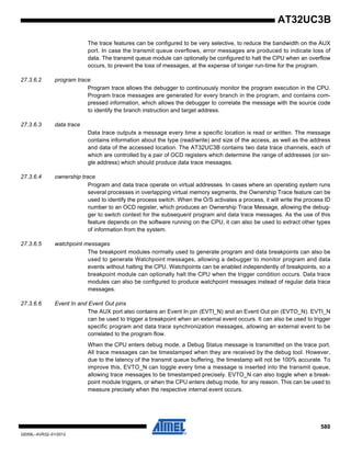 580
32059L–AVR32–01/2012
AT32UC3B
The trace features can be configured to be very selective, to reduce the bandwidth on the AUX
port. In case the transmit queue overflows, error messages are produced to indicate loss of
data. The transmit queue module can optionally be configured to halt the CPU when an overflow
occurs, to prevent the loss of messages, at the expense of longer run-time for the program.
27.3.6.2 program trace
Program trace allows the debugger to continuously monitor the program execution in the CPU.
Program trace messages are generated for every branch in the program, and contains com-
pressed information, which allows the debugger to correlate the message with the source code
to identify the branch instruction and target address.
27.3.6.3 data trace
Data trace outputs a message every time a specific location is read or written. The message
contains information about the type (read/write) and size of the access, as well as the address
and data of the accessed location. The AT32UC3B contains two data trace channels, each of
which are controlled by a pair of OCD registers which determine the range of addresses (or sin-
gle address) which should produce data trace messages.
27.3.6.4 ownership trace
Program and data trace operate on virtual addresses. In cases where an operating system runs
several processes in overlapping virtual memory segments, the Ownership Trace feature can be
used to identify the process switch. When the O/S activates a process, it will write the process ID
number to an OCD register, which produces an Ownership Trace Message, allowing the debug-
ger to switch context for the subsequent program and data trace messages. As the use of this
feature depends on the software running on the CPU, it can also be used to extract other types
of information from the system.
27.3.6.5 watchpoint messages
The breakpoint modules normally used to generate program and data breakpoints can also be
used to generate Watchpoint messages, allowing a debugger to monitor program and data
events without halting the CPU. Watchpoints can be enabled independently of breakpoints, so a
breakpoint module can optionally halt the CPU when the trigger condition occurs. Data trace
modules can also be configured to produce watchpoint messages instead of regular data trace
messages.
27.3.6.6 Event In and Event Out pins
The AUX port also contains an Event In pin (EVTI_N) and an Event Out pin (EVTO_N). EVTI_N
can be used to trigger a breakpoint when an external event occurs. It can also be used to trigger
specific program and data trace synchronization messages, allowing an external event to be
correlated to the program flow.
When the CPU enters debug mode, a Debug Status message is transmitted on the trace port.
All trace messages can be timestamped when they are received by the debug tool. However,
due to the latency of the transmit queue buffering, the timestamp will not be 100% accurate. To
improve this, EVTO_N can toggle every time a message is inserted into the transmit queue,
allowing trace messages to be timestamped precisely. EVTO_N can also toggle when a break-
point module triggers, or when the CPU enters debug mode, for any reason. This can be used to
measure precisely when the respective internal event occurs.
 