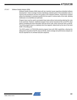 581
32059L–AVR32–01/2012
AT32UC3B
27.3.6.7 Software Quality Analysis (SQA)
Software Quality Analysis (SQA) deals with two important issues regarding embedded software
development. Code coverage involves identifying untested parts of the embedded code, to
improve test procedures and thus the quality of the released software. Performance analysis
allows the developer to precisely quantify the time spent in various parts of the code, allowing
bottlenecks to be identified and optimized.
Program trace must be used to accomplish these tasks without instrumenting (altering) the code
to be examined. However, traditional program trace cannot reconstruct the current PC value
without correlating the trace information with the source code, which cannot be done on-the-fly.
This limits program trace to a relatively short time segment, determined by the size of the trace
buffer in the debug tool.
The OCD system in AT32UC3B extends program trace with SQA capabilities, allowing the
debug tool to reconstruct the PC value on-the-fly. Code coverage and performance analysis can
thus be reported for an unlimited execution sequence.
 