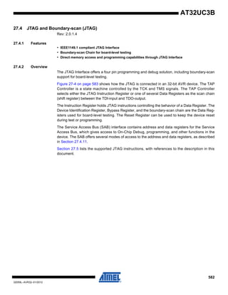 582
32059L–AVR32–01/2012
AT32UC3B
27.4 JTAG and Boundary-scan (JTAG)
Rev: 2.0.1.4
27.4.1 Features
• IEEE1149.1 compliant JTAG Interface
• Boundary-scan Chain for board-level testing
• Direct memory access and programming capabilities through JTAG Interface
27.4.2 Overview
The JTAG Interface offers a four pin programming and debug solution, including boundary-scan
support for board-level testing.
Figure 27-4 on page 583 shows how the JTAG is connected in an 32-bit AVR device. The TAP
Controller is a state machine controlled by the TCK and TMS signals. The TAP Controller
selects either the JTAG Instruction Register or one of several Data Registers as the scan chain
(shift register) between the TDI-input and TDO-output.
The Instruction Register holds JTAG instructions controlling the behavior of a Data Register. The
Device Identification Register, Bypass Register, and the boundary-scan chain are the Data Reg-
isters used for board-level testing. The Reset Register can be used to keep the device reset
during test or programming.
The Service Access Bus (SAB) interface contains address and data registers for the Service
Access Bus, which gives access to On-Chip Debug, programming, and other functions in the
device. The SAB offers several modes of access to the address and data registers, as described
in Section 27.4.11.
Section 27.5 lists the supported JTAG instructions, with references to the description in this
document.
 