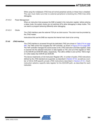 584
32059L–AVR32–01/2012
AT32UC3B
While using the multiplexed JTAG lines all normal peripheral activity on these lines is disabled.
The user must make sure that no external peripheral is blocking the JTAG lines while
debugging.
27.4.5.2 Power Management
When an instruction that accesses the SAB is loaded in the instruction register, before entering
a sleep mode, the system clocks are not switched off to allow debugging in sleep modes. This
can lead to a program behaving differently when debugging.
27.4.5.3 Clocks
The JTAG Interface uses the external TCK pin as clock source. This clock must be provided by
the JTAG master.
Instructions that use the SAB bus requires the internal main clock to be running.
27.4.6 JTAG Interface
The JTAG Interface is accessed through the dedicated JTAG pins shown in Table 27-6 on page
583. The TMS control line navigates the TAP controller, as shown in Figure 27-5 on page 585.
The TAP controller manages the serial access to the JTAG Instruction and Data registers. Data
is scanned into the selected instruction or data register on TDI, and out of the register on TDO,
in the Shift-IR and Shift-DR states, respectively. The LSB is shifted in and out first. TDO is high-
Z in other states than Shift-IR and Shift-DR.
The device implements a 5-bit Instruction Register (IR). A number of public JTAG instructions
defined by the JTAG standard are supported, as described in Section 27.5.2, as well as a num-
ber of 32-bit AVR-specific private JTAG instructions described in Section 27.5.3. Each
instruction selects a specific data register for the Shift-DR path, as described for each
instruction.
 