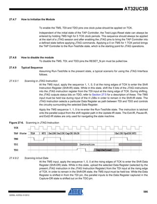 586
32059L–AVR32–01/2012
AT32UC3B
27.4.7 How to Initialize the Module
To enable the TMS, TDI and TDO pins one clock pulse should be applied on TCK.
Independent of the initial state of the TAP Controller, the Test-Logic-Reset state can always be
entered by holding TMS high for 5 TCK clock periods. This sequence should always be applied
at the start of a JTAG session and after enabling the JTAG pins to bring the TAP Controller into
a defined state before applying JTAG commands. Applying a 0 on TMS for 1 TCK period brings
the TAP Controller to the Run-Test/Idle state, which is the starting point for JTAG operations.
27.4.8 How to disable the module
To disable the TMS, TDI, and TDO pins the RESET_N pin must be pulled low.
27.4.9 Typical Sequence
Assuming Run-Test/Idle is the present state, a typical scenario for using the JTAG Interface
follows.
27.4.9.1 Scanning in JTAG Instruction
At the TMS input, apply the sequence 1, 1, 0, 0 at the rising edges of TCK to enter the Shift
Instruction Register (Shift-IR) state. While in this state, shift the 5 bits of the JTAG instructions
into the JTAG instruction register from the TDI input at the rising edge of TCK. During shifting,
the JTAG outputs status bits on TDO, refer to Section 27.5 for a description of these. The TMS
input must be held low during input of the 4 LSBs in order to remain in the Shift-IR state. The
JTAG Instruction selects a particular Data Register as path between TDI and TDO and controls
the circuitry surrounding the selected Data Register.
Apply the TMS sequence 1, 1, 0 to re-enter the Run-Test/Idle state. The instruction is latched
onto the parallel output from the shift register path in the Update-IR state. The Exit-IR, Pause-IR,
and Exit2-IR states are only used for navigating the state machine.
Figure 27-6. Scanning in JTAG Instruction
27.4.9.2 Scanning in/out Data
At the TMS input, apply the sequence 1, 0, 0 at the rising edges of TCK to enter the Shift Data
Register (Shift-DR) state. While in this state, upload the selected Data Register (selected by the
present JTAG instruction in the JTAG Instruction Register) from the TDI input at the rising edge
of TCK. In order to remain in the Shift-DR state, the TMS input must be held low. While the Data
Register is shifted in from the TDI pin, the parallel inputs to the Data Register captured in the
Capture-DR state is shifted out on the TDO pin.
TCK
TAP State TLR RTI SelDR SelIR CapIR ShIR Ex1IR UpdIR RTI
TMS
TDI Instruction
TDO ImplDefined
 
