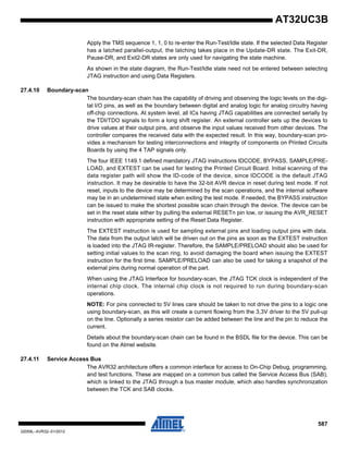 587
32059L–AVR32–01/2012
AT32UC3B
Apply the TMS sequence 1, 1, 0 to re-enter the Run-Test/Idle state. If the selected Data Register
has a latched parallel-output, the latching takes place in the Update-DR state. The Exit-DR,
Pause-DR, and Exit2-DR states are only used for navigating the state machine.
As shown in the state diagram, the Run-Test/Idle state need not be entered between selecting
JTAG instruction and using Data Registers.
27.4.10 Boundary-scan
The boundary-scan chain has the capability of driving and observing the logic levels on the digi-
tal I/O pins, as well as the boundary between digital and analog logic for analog circuitry having
off-chip connections. At system level, all ICs having JTAG capabilities are connected serially by
the TDI/TDO signals to form a long shift register. An external controller sets up the devices to
drive values at their output pins, and observe the input values received from other devices. The
controller compares the received data with the expected result. In this way, boundary-scan pro-
vides a mechanism for testing interconnections and integrity of components on Printed Circuits
Boards by using the 4 TAP signals only.
The four IEEE 1149.1 defined mandatory JTAG instructions IDCODE, BYPASS, SAMPLE/PRE-
LOAD, and EXTEST can be used for testing the Printed Circuit Board. Initial scanning of the
data register path will show the ID-code of the device, since IDCODE is the default JTAG
instruction. It may be desirable to have the 32-bit AVR device in reset during test mode. If not
reset, inputs to the device may be determined by the scan operations, and the internal software
may be in an undetermined state when exiting the test mode. If needed, the BYPASS instruction
can be issued to make the shortest possible scan chain through the device. The device can be
set in the reset state either by pulling the external RESETn pin low, or issuing the AVR_RESET
instruction with appropriate setting of the Reset Data Register.
The EXTEST instruction is used for sampling external pins and loading output pins with data.
The data from the output latch will be driven out on the pins as soon as the EXTEST instruction
is loaded into the JTAG IR-register. Therefore, the SAMPLE/PRELOAD should also be used for
setting initial values to the scan ring, to avoid damaging the board when issuing the EXTEST
instruction for the first time. SAMPLE/PRELOAD can also be used for taking a snapshot of the
external pins during normal operation of the part.
When using the JTAG Interface for boundary-scan, the JTAG TCK clock is independent of the
internal chip clock. The internal chip clock is not required to run during boundary-scan
operations.
NOTE: For pins connected to 5V lines care should be taken to not drive the pins to a logic one
using boundary-scan, as this will create a current flowing from the 3,3V driver to the 5V pull-up
on the line. Optionally a series resistor can be added between the line and the pin to reduce the
current.
Details about the boundary-scan chain can be found in the BSDL file for the device. This can be
found on the Atmel website.
27.4.11 Service Access Bus
The AVR32 architecture offers a common interface for access to On-Chip Debug, programming,
and test functions. These are mapped on a common bus called the Service Access Bus (SAB),
which is linked to the JTAG through a bus master module, which also handles synchronization
between the TCK and SAB clocks.
 