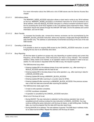 588
32059L–AVR32–01/2012
AT32UC3B
For more information about the SAB and a list of SAB slaves see the Service Access Bus
chapter.
27.4.11.1 SAB Address Mode
The MEMORY_SIZED_ACCESS instruction allows a sized read or write to any 36-bit address
on the bus. MEMORY_WORD_ACCESS is a shorthand instruction for 32-bit accesses to any
36-bit address, while the NEXUS_ACCESS instruction is a Nexus-compliant shorthand instruc-
tion for accessing the 32-bit OCD registers in the 7-bit address space reserved for these. These
instructions require two passes through the Shift-DR TAP state: one for the address and control
information, and one for data.
27.4.11.2 Block Transfer
To increase the transfer rate, consecutive memory accesses can be accomplished by the
MEMORY_BLOCK_ACCESS instruction, which only requires a single pass through Shift-DR for
data transfer only. The address is automatically incremented according to the size of the last
SAB transfer.
27.4.11.3 Canceling a SAB Access
It is possible to abort an ongoing SAB access by the CANCEL_ACCESS instruction, to avoid
hanging the bus due to an extremely slow slave.
27.4.11.4 Busy Reporting
As the time taken to perform an access may vary depending on system activity and current chip
frequency, all the SAB access JTAG instructions can return a busy indicator. This indicates
whether a delay needs to be inserted, or an operation needs to be repeated in order to be suc-
cessful. If a new access is requested while the SAB is busy, the request is ignored.
The SAB becomes busy when:
• Entering Update-DR in the address phase of any read operation, e.g., after scanning in a
NEXUS_ACCESS address with the read bit set.
• Entering Update-DR in the data phase of any write operation, e.g., after scanning in data for
a NEXUS_ACCESS write.
• Entering Update-DR during a MEMORY_BLOCK_ACCESS.
• Entering Update-DR after scanning in a counter value for SYNC.
• Entering Update-IR after scanning in a MEMORY_BLOCK_ACCESS if the previous access
was a read and data was scanned after scanning the address.
The SAB becomes ready again when:
• A read or write operation completes.
• A SYNC countdown completed.
• A operation is cancelled by the CANCEL_ACCESS instruction.
What to do if the busy bit is set:
• During Shift-IR: The new instruction is selected, but the previous operation has not yet
completed and will continue (unless the new instruction is CANCEL_ACCESS). You may
continue shifting the same instruction until the busy bit clears, or start shifting data. If shifting
data, you must be prepared that the data shift may also report busy.
• During Shift-DR of an address: The new address is ignored. The SAB stays in address mode,
so no data must be shifted. Repeat the address until the busy bit clears.
 