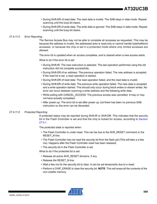 589
32059L–AVR32–01/2012
AT32UC3B
• During Shift-DR of read data: The read data is invalid. The SAB stays in data mode. Repeat
scanning until the busy bit clears.
• During Shift-DR of write data: The write data is ignored. The SAB stays in data mode. Repeat
scanning until the busy bit clears.
27.4.11.5 Error Reporting
The Service Access Bus may not be able to complete all accesses as requested. This may be
because the address is invalid, the addressed area is read-only or cannot handle byte/halfword
accesses, or because the chip is set in a protected mode where only limited accesses are
allowed.
The error bit is updated when an access completes, and is cleared when a new access starts.
What to do if the error bit is set:
• During Shift-IR: The new instruction is selected. The last operation performed using the old
instruction did not complete successfully.
• During Shift-DR of an address: The previous operation failed. The new address is accepted.
If the read bit is set, a read operation is started.
• During Shift-DR of read data: The read operation failed, and the read data is invalid.
• During Shift-DR of write data: The previous write operation failed. The new data is accepted
and a write operation started. This should only occur during block writes or stream writes. No
error can occur between scanning a write address and the following write data.
• While polling with CANCEL_ACCESS: The previous access was cancelled. It may or may
not have actually completed.
• After power-up: The error bit is set after power up, but there has been no previous SAB
instruction so this error can be discarded.
27.4.11.6 Protected Reporting
A protected status may be reported during Shift-IR or Shift-DR. This indicates that the security
bit in the Flash Controller is set and that the chip is locked for access, according to Section
27.5.1.
The protected state is reported when:
• The Flash Controller is under reset. This can be due to the AVR_RESET command or the
RESET_N line.
• The Flash Controller has not read the security bit from the flash yet (This will take a a few
ms). Happens after the Flash Controller reset has been released.
• The security bit in the Flash Controller is set.
What to do if the protected bit is set:
• Release all active AVR_RESET domains, if any.
• Release the RESET_N line.
• Wait a few ms for the security bit to clear. It can be set temporarily due to a reset.
• Perform a CHIP_ERASE to clear the security bit. NOTE: This will erase all the contents of the
non-volatile memory.
 