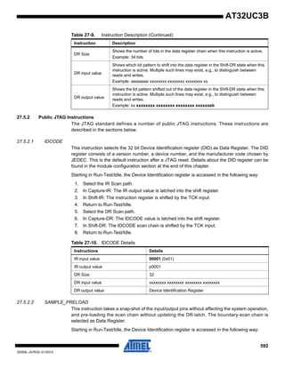 592
32059L–AVR32–01/2012
AT32UC3B
27.5.2 Public JTAG Instructions
The JTAG standard defines a number of public JTAG instructions. These instructions are
described in the sections below.
27.5.2.1 IDCODE
This instruction selects the 32 bit Device Identification register (DID) as Data Register. The DID
register consists of a version number, a device number, and the manufacturer code chosen by
JEDEC. This is the default instruction after a JTAG reset. Details about the DID register can be
found in the module configuration section at the end of this chapter.
Starting in Run-Test/Idle, the Device Identification register is accessed in the following way:
1. Select the IR Scan path.
2. In Capture-IR: The IR output value is latched into the shift register.
3. In Shift-IR: The instruction register is shifted by the TCK input.
4. Return to Run-Test/Idle.
5. Select the DR Scan path.
6. In Capture-DR: The IDCODE value is latched into the shift register.
7. In Shift-DR: The IDCODE scan chain is shifted by the TCK input.
8. Return to Run-Test/Idle.
27.5.2.2 SAMPLE_PRELOAD
This instruction takes a snap-shot of the input/output pins without affecting the system operation,
and pre-loading the scan chain without updating the DR-latch. The boundary-scan chain is
selected as Data Register.
Starting in Run-Test/Idle, the Device Identification register is accessed in the following way:
DR Size
Shows the number of bits in the data register chain when this instruction is active.
Example: 34 bits
DR input value
Shows which bit pattern to shift into the data register in the Shift-DR state when this
instruction is active. Multiple such lines may exist, e.g., to distinguish between
reads and writes.
Example: aaaaaaar xxxxxxxx xxxxxxxx xxxxxxxx xx
DR output value
Shows the bit pattern shifted out of the data register in the Shift-DR state when this
instruction is active. Multiple such lines may exist, e.g., to distinguish between
reads and writes.
Example: xx xxxxxxxx xxxxxxxx xxxxxxxx xxxxxxeb
Table 27-9. Instruction Description (Continued)
Instruction Description
Table 27-10. IDCODE Details
Instructions Details
IR input value 00001 (0x01)
IR output value p0001
DR Size 32
DR input value xxxxxxxx xxxxxxxx xxxxxxxx xxxxxxxx
DR output value Device Identification Register
 